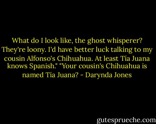 What do I look like, the ghost whisperer? They're loony. I'd have better luck talking to my cousin Alfonso's Chihuahua. At least Tía Juana knows Spanish."<br />"Your cousin's Chihuahua is named Tía Juana? - Darynda Jones