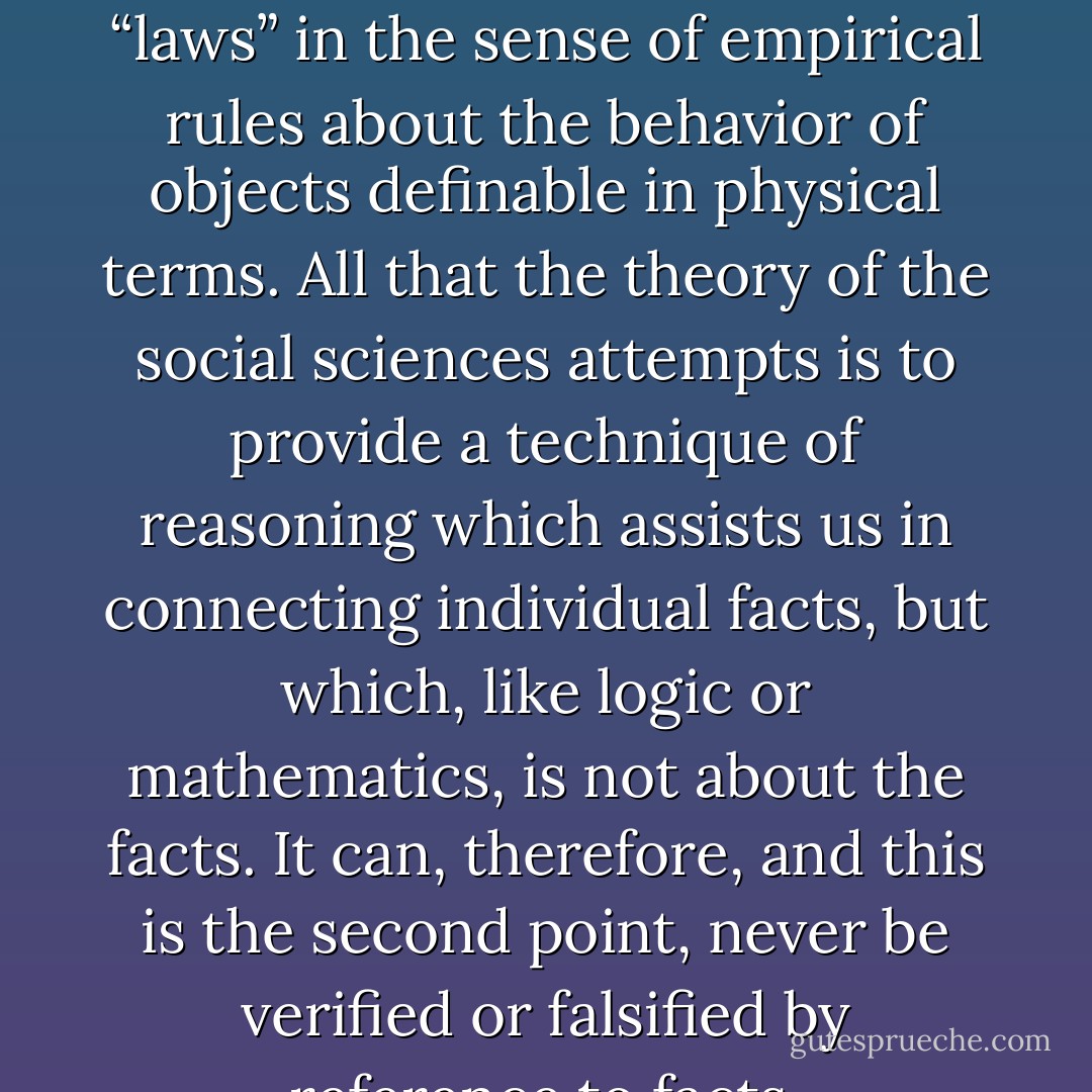 The theories of the social sciences do not consist of “laws” in the sense of empirical rules about the behavior of objects definable in physical terms. All that the theory of the social sciences attempts is to provide a technique of reasoning which assists us in connecting individual facts, but which, like logic or mathematics, is not about the facts. It can, therefore, and this is the second point, never be verified or falsified by reference to facts. - Friedrich A. Hayek