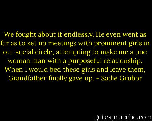 We fought about it endlessly. He even went as far as to set up meetings with prominent girls in our social circle, attempting to make me a one woman man with a purposeful relationship. When I would bed these girls and leave them, Grandfather finally gave up. - Sadie Grubor