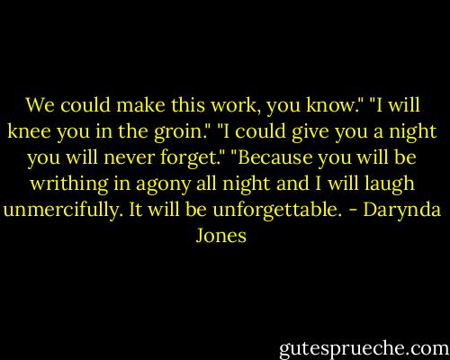We could make this work, you know."<br />"I will knee you in the groin."<br />"I could give you a night you will never forget."<br />"Because you will be writhing in agony all night and I will laugh unmercifully. It will be unforgettable. - Darynda Jones