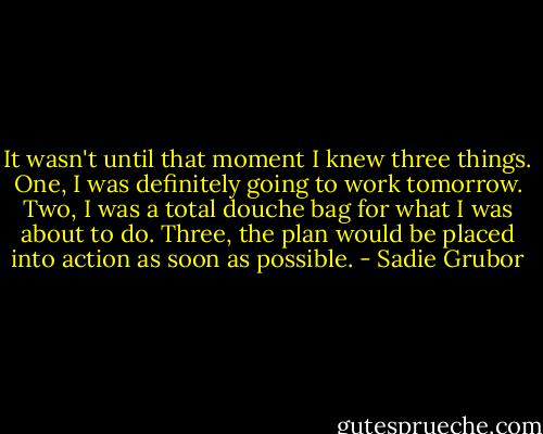 It wasn't until that moment I knew three things. One, I was definitely going to work tomorrow. Two, I was a total douche bag for what I was about to do. Three, the plan would be placed into action as soon as possible. - Sadie Grubor