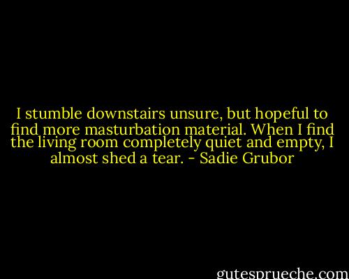 I stumble downstairs unsure, but hopeful to find more masturbation material. When I find the living room completely quiet and empty, I almost shed a tear. - Sadie Grubor