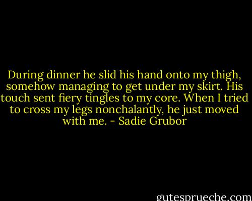 During dinner he slid his hand onto my thigh, somehow managing to get under my skirt. His touch sent fiery tingles to my core. When I tried to cross my legs nonchalantly, he just moved with me. - Sadie Grubor