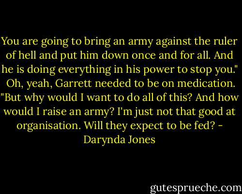 You are going to bring an army against the ruler of hell and put him down once and for all. And he is doing everything in his power to stop you."<br /><br />Oh, yeah, Garrett needed to be on medication. "But why would I want to do all of this? And how would I raise an army? I'm just not that good at organisation. Will they expect to be fed? - Darynda Jones
