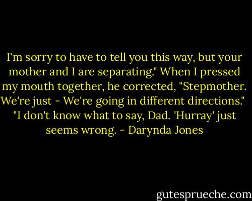 I'm sorry to have to tell you this way, but your mother and I are separating." When I pressed my mouth together, he corrected, "Stepmother. We're just - We're going in different directions."<br /><br />"I don't know what to say, Dad. 'Hurray' just seems wrong. - Darynda Jones