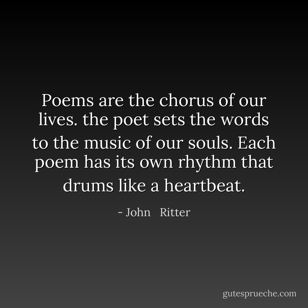 Poems are the chorus of our lives. the poet sets the words to the music of our souls. Each poem has its own rhythm that drums like a heartbeat. - John   Ritter
