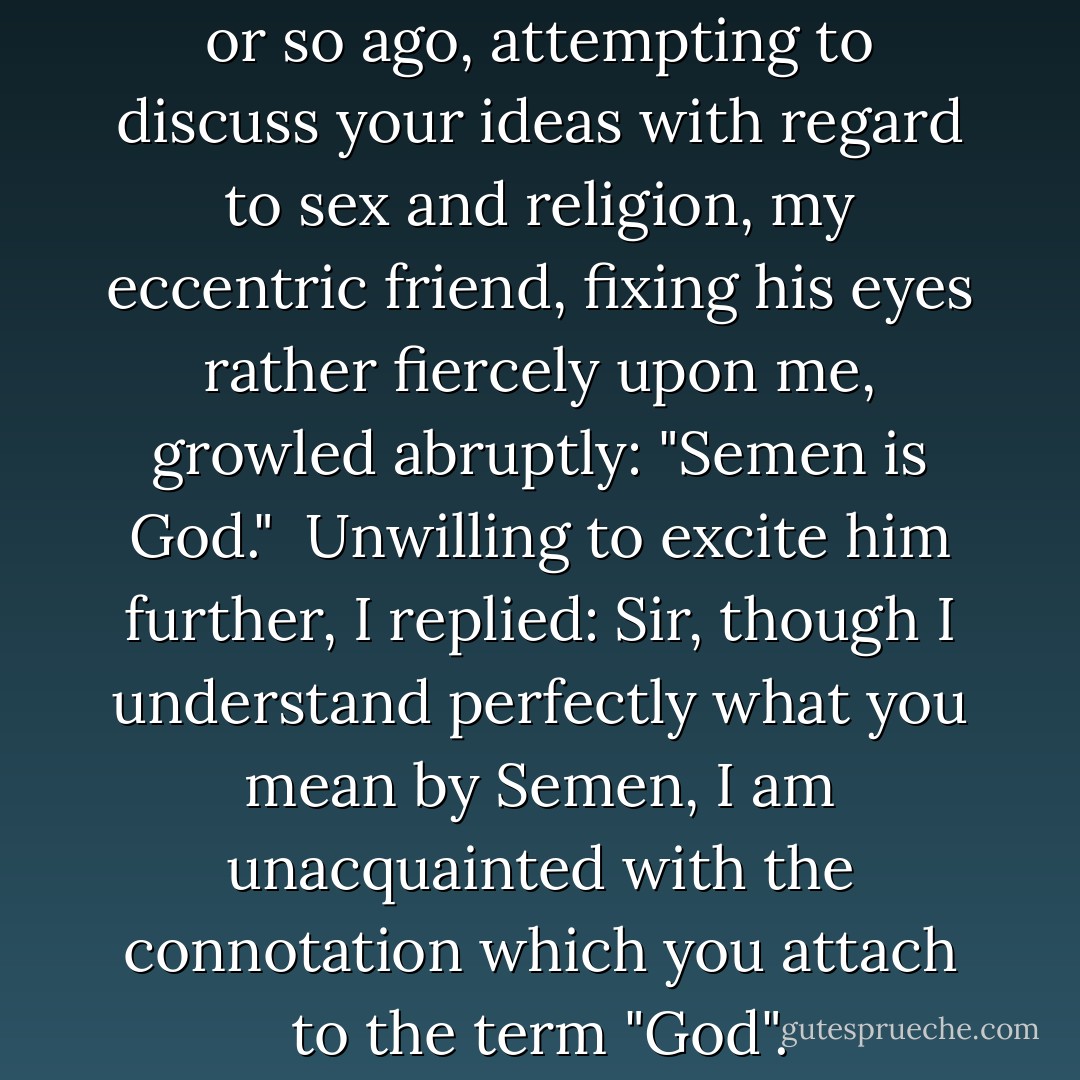 It may interest you that, a day or so ago, attempting to discuss <a href="https://www.goodreads.com/author/show/1527957.your_ideas_with_regard_to_sex_and_religion" title="your ideas with regard to sex and religion" rel="nofollow noopener">your ideas with regard to sex and religion</a>, my eccentric friend, fixing his eyes rather fiercely upon me, growled abruptly: "Semen is God."<br /><br />Unwilling to excite him further, I replied: Sir, though I understand perfectly what you mean by Semen, I am unacquainted with the connotation which you attach to the term "God". - Aleister Crowley