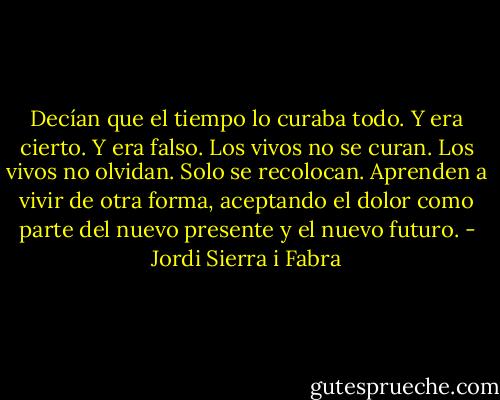 Decían que el tiempo lo curaba todo. Y era cierto. Y era falso. Los vivos no se curan. Los vivos no olvidan. Solo se recolocan. Aprenden a vivir de otra forma, aceptando el dolor como parte del nuevo presente y el nuevo futuro. - Jordi Sierra i Fabra
