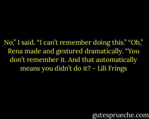 No,” I said. “I can’t remember doing this.”<br />“Oh,” Rena made and gestured dramatically. “You don’t remember it. And that automatically means you didn’t do it? - Lili Frings