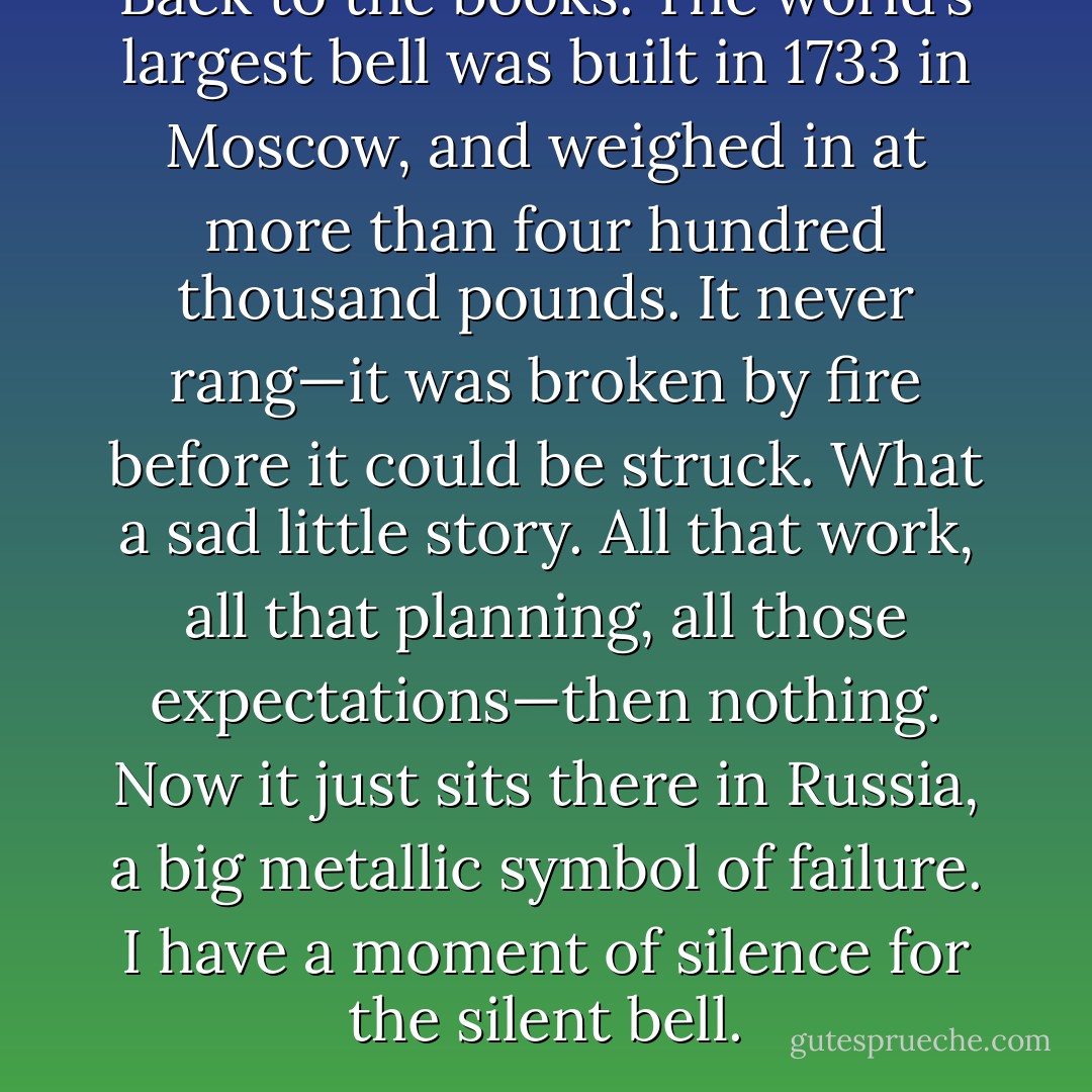 Back to the books. The world’s largest bell was built in 1733 in Moscow, and weighed in at more than four hundred thousand pounds. It never rang—it was broken by fire before it could be struck. What a sad little story. All that work, all that planning, all those expectations—then nothing. Now it just sits there in Russia, a big metallic symbol of failure. I have a moment of silence for the silent bell. - A.J. Jacobs