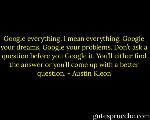 Google everything. I mean everything. Google your dreams, Google your problems. Don’t ask a question before you Google it. You’ll either find the answer or you’ll come up with a better question. - Austin Kleon