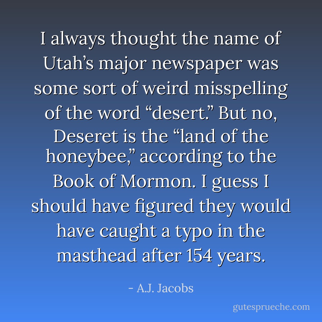 I always thought the name of Utah’s major newspaper was some sort of weird misspelling of the word “desert.” But no, Deseret is the “land of the honeybee,” according to the Book of Mormon. I guess I should have figured they would have caught a typo in the masthead after 154 years. - A.J. Jacobs