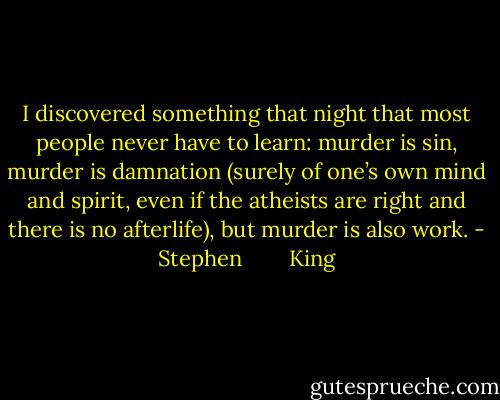 I discovered something that night that most people never have to learn: murder is sin, murder is damnation (surely of one’s own mind and spirit, even if the atheists are right and there is no afterlife), but murder is also work. - Stephen        King