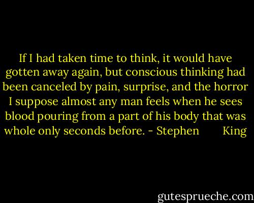If I had taken time to think, it would have gotten away again, but conscious thinking had been canceled by pain, surprise, and the horror I suppose almost any man feels when he sees blood pouring from a part of his body that was whole only seconds before. - Stephen        King