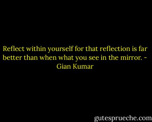 Reflect within yourself for that reflection is far better than when what you see in the mirror. - Gian Kumar