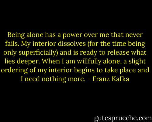 Being alone has a power over me that never fails. My interior dissolves (for the time being only superficially) and is ready to release what lies deeper. When I am willfully alone, a slight ordering of my interior begins to take place and I need nothing more. - Franz Kafka