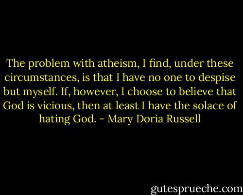 The problem with atheism, I find, under these circumstances, is that I have no one to despise but myself. If, however, I choose to believe that God is vicious, then at least I have the solace of hating God. - Mary Doria Russell