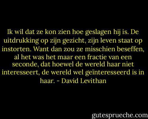 Ik wil dat ze kon zien hoe geslagen hij is. De uitdrukking op zijn gezicht, zijn leven staat op instorten. Want dan zou ze misschien beseffen, al het was het maar een fractie van een seconde, dat hoewel de wereld haar niet interesseert, de wereld wel geïnteresseerd is in haar. - David Levithan