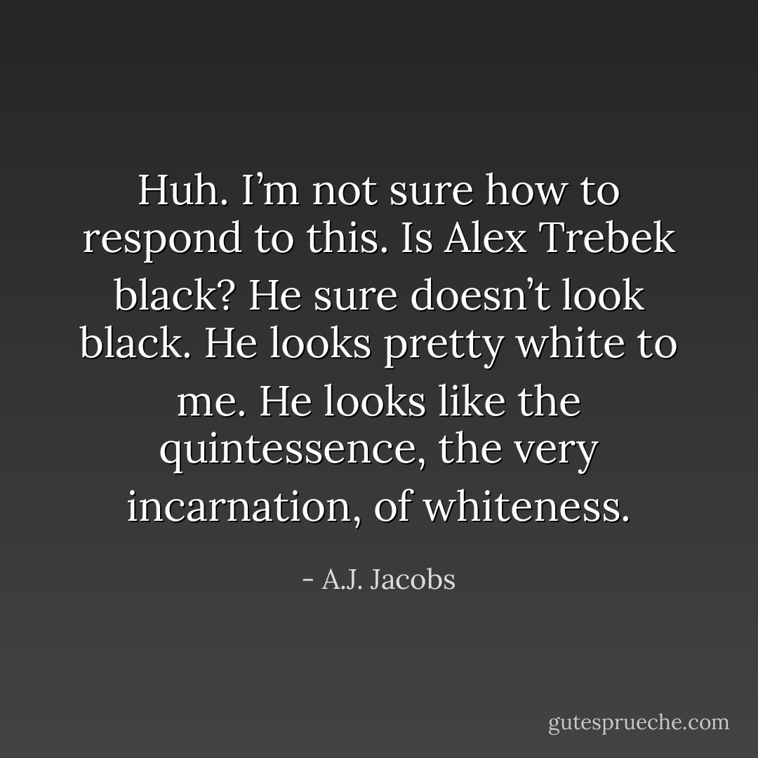 Huh. I’m not sure how to respond to this. Is Alex Trebek black? He sure doesn’t look black. He looks pretty white to me. He looks like the quintessence, the very incarnation, of whiteness. - A.J. Jacobs