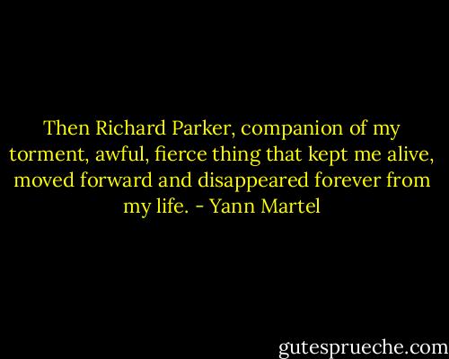 Then Richard Parker, companion of my torment, awful, fierce thing that kept me alive, moved forward and disappeared forever from my life. - Yann Martel