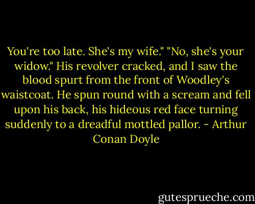 You're too late. She's my wife."<br />"No, she's your widow."<br />His revolver cracked, and I saw the blood spurt from the front of Woodley's waistcoat. He spun round with a scream and fell upon his back, his hideous red face turning suddenly to a dreadful mottled pallor. - Arthur Conan Doyle