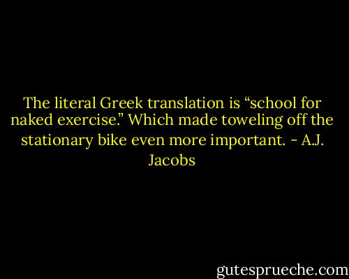 The literal Greek translation is “school for naked exercise.” Which made toweling off the stationary bike even more important. - A.J. Jacobs