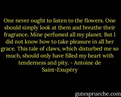 One never ought to listen to the flowers. One should simply look at them and breathe their fragrance. Mine perfumed all my planet. But I did not know how to take pleasure in all her grace. This tale of claws, which disturbed me so much, should only have filled my heart with tenderness and pity. - Antoine de Saint-Exupéry