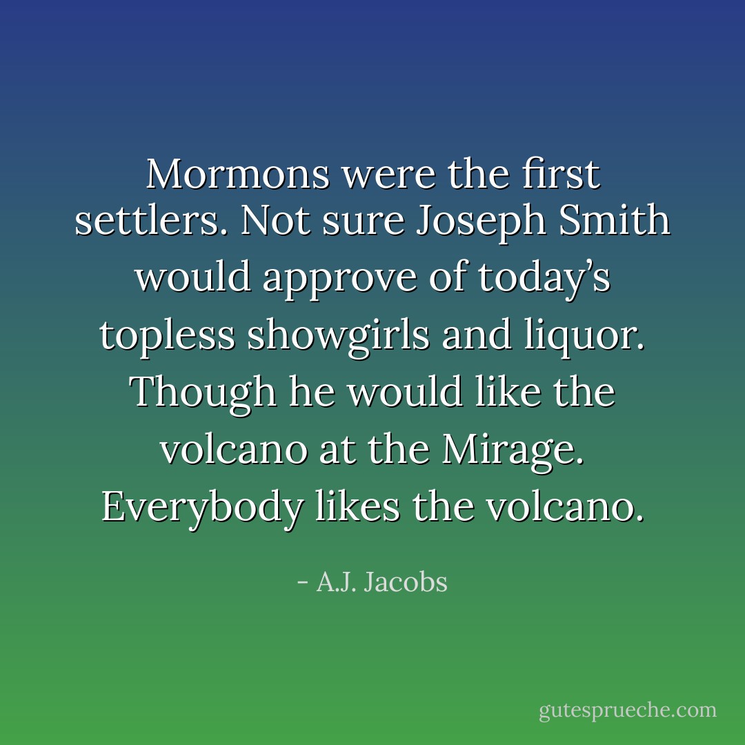 Mormons were the first settlers. Not sure Joseph Smith would approve of today’s topless showgirls and liquor. Though he would like the volcano at the Mirage. Everybody likes the volcano. - A.J. Jacobs