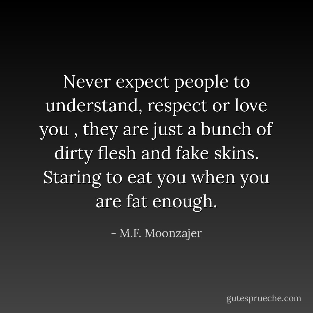 Never expect people to understand, respect or love you , they are just a bunch of dirty flesh and fake skins. Staring to eat you when you are fat enough. - M.F. Moonzajer