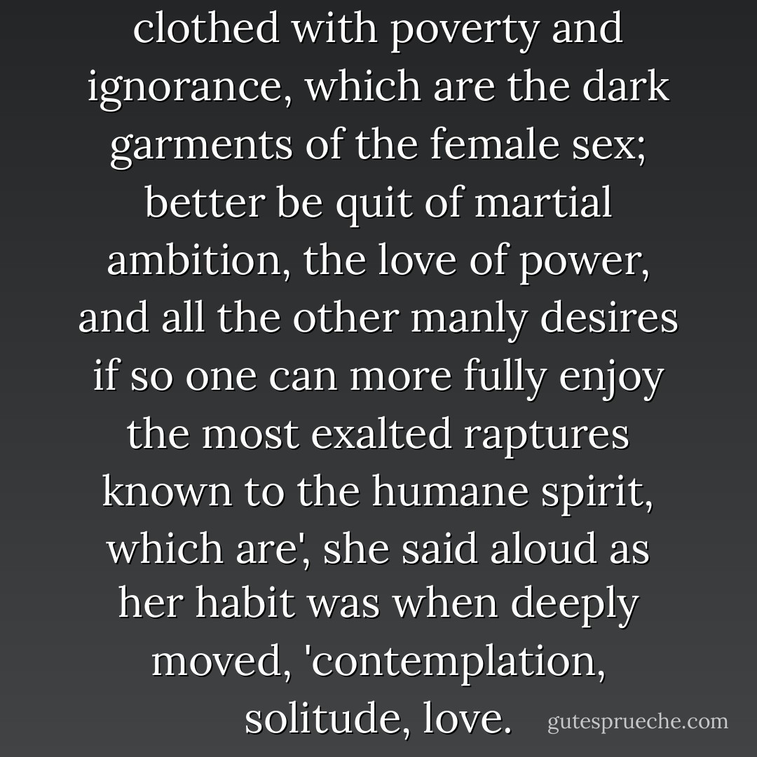 Better is it', she thought, 'to be clothed with poverty and ignorance, which are the dark garments of the female sex; better be quit of martial ambition, the love of power, and all the other manly desires if so one can more fully enjoy the most exalted raptures known to the humane spirit, which are', she said aloud as her habit was when deeply moved, 'contemplation, solitude, love. - Virginia Woolf