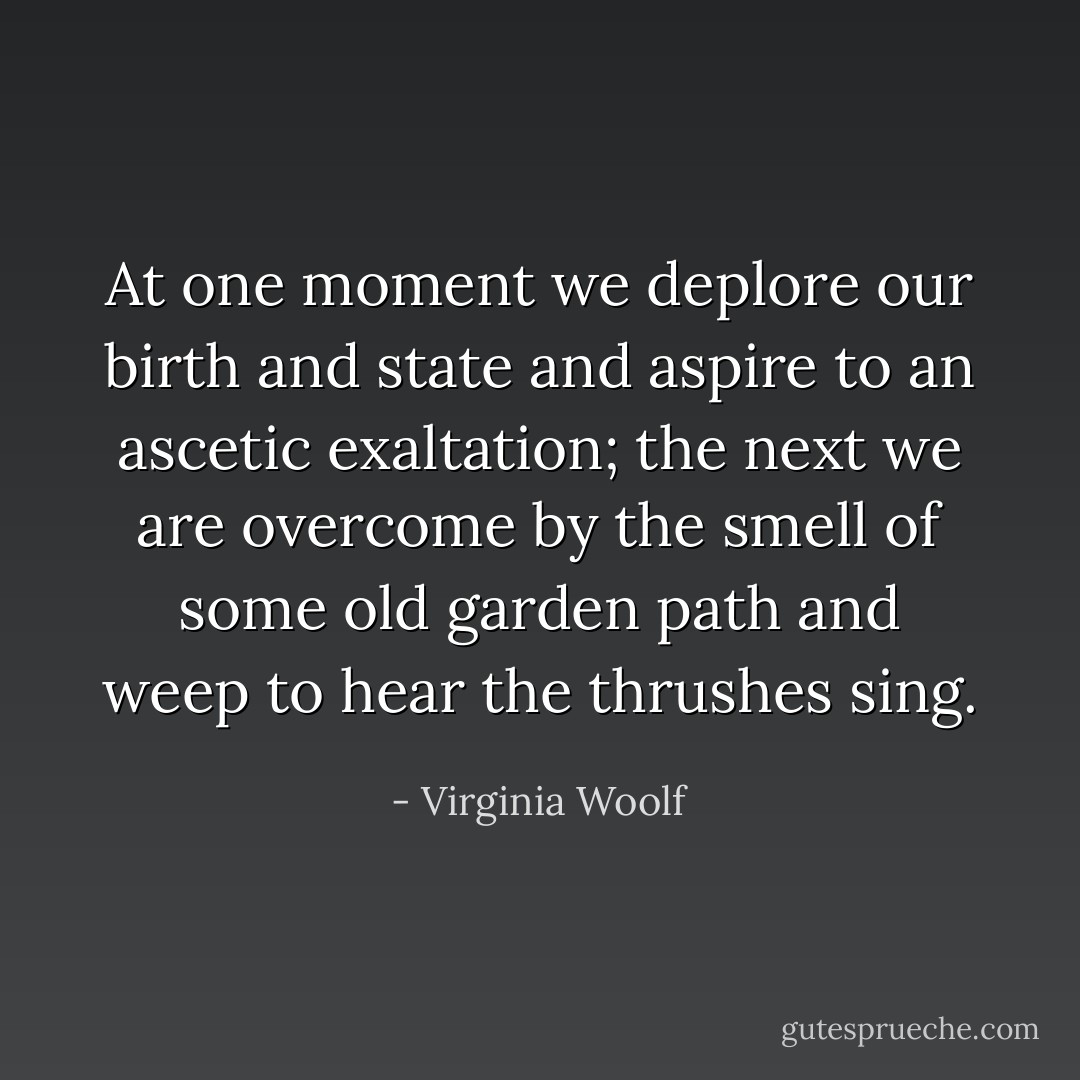 At one moment we deplore our birth and state and aspire to an ascetic exaltation; the next we are overcome by the smell of some old garden path and weep to hear the thrushes sing. - Virginia Woolf