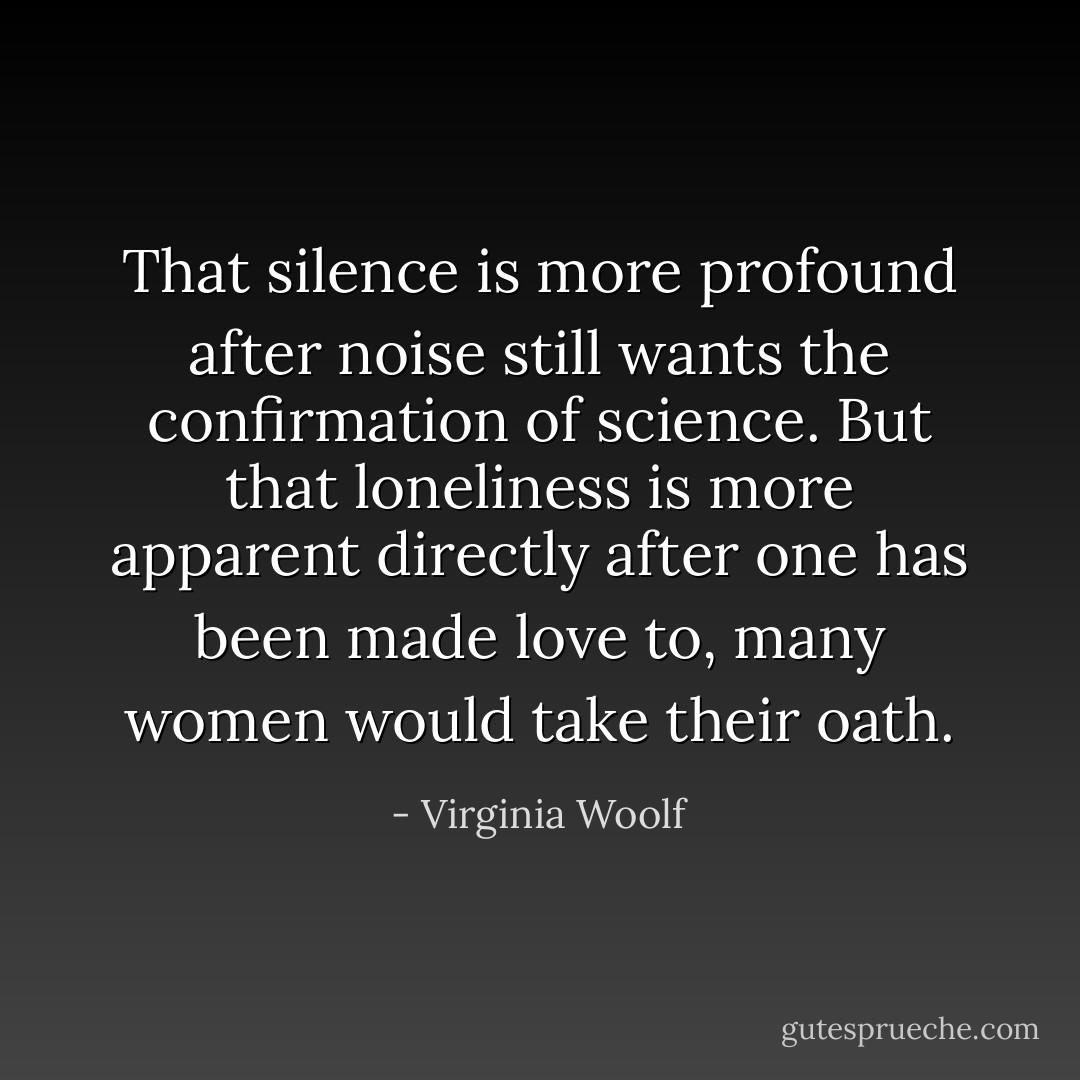 That silence is more profound after noise still wants the confirmation of science. But that loneliness is more apparent directly after one has been made love to, many women would take their oath. - Virginia Woolf