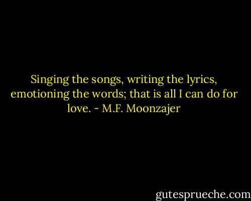 Singing the songs, writing the lyrics, emotioning the words; that is all I can do for love. - M.F. Moonzajer