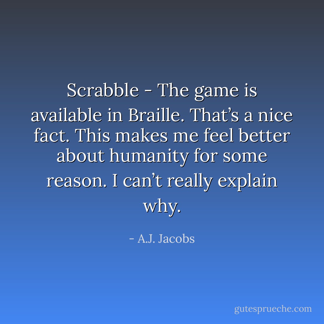 Scrabble - The game is available in Braille. That’s a nice fact. This makes me feel better about humanity for some reason. I can’t really explain why. - A.J. Jacobs