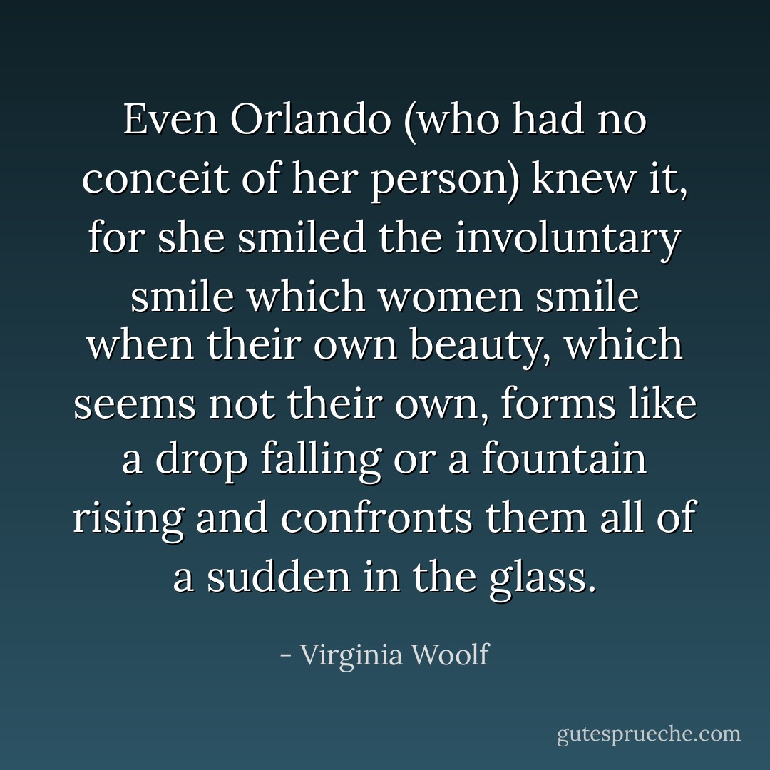 Even Orlando (who had no conceit of her person) knew it, for she smiled the involuntary smile which women smile when their own beauty, which seems not their own, forms like a drop falling or a fountain rising and confronts them all of a sudden in the glass. - Virginia Woolf
