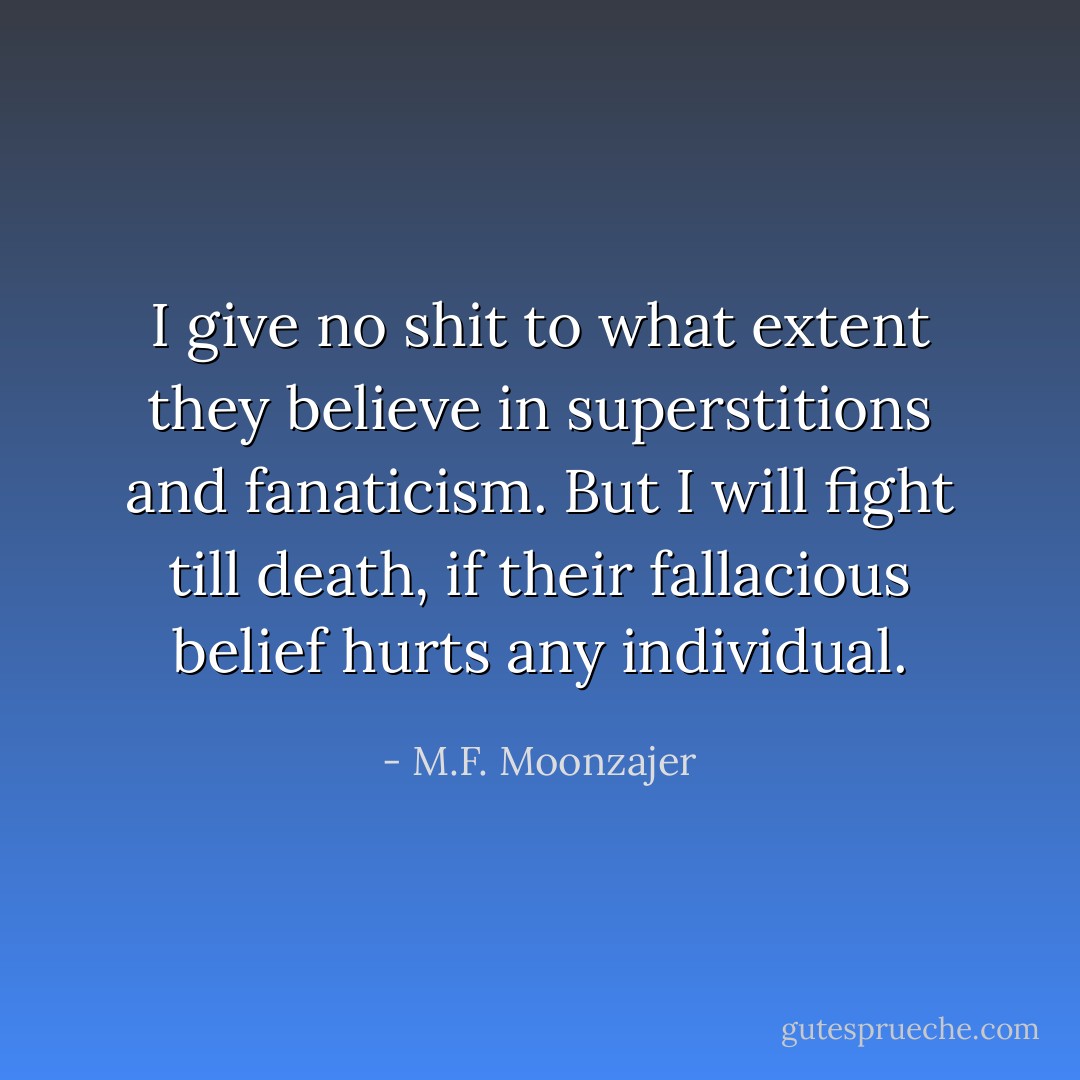 I give no shit to what extent they believe in superstitions and fanaticism. But I will fight till death, if their fallacious belief hurts any individual. - M.F. Moonzajer