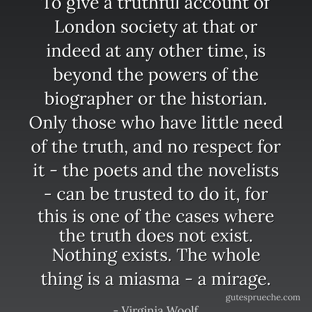 To give a truthful account of London society at that or indeed at any other time, is beyond the powers of the biographer or the historian. Only those who have little need of the truth, and no respect for it - the poets and the novelists - can be trusted to do it, for this is one of the cases where the truth does not exist. Nothing exists. The whole thing is a miasma - a mirage. - Virginia Woolf