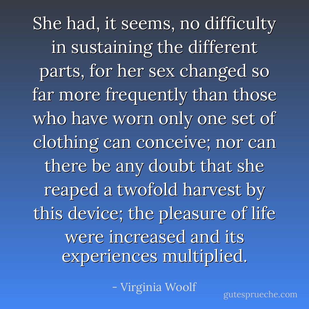She had, it seems, no difficulty in sustaining the different parts, for her sex changed so far more frequently than those who have worn only one set of clothing can conceive; nor can there be any doubt that she reaped a twofold harvest by this device; the pleasure of life were increased and its experiences multiplied. - Virginia Woolf