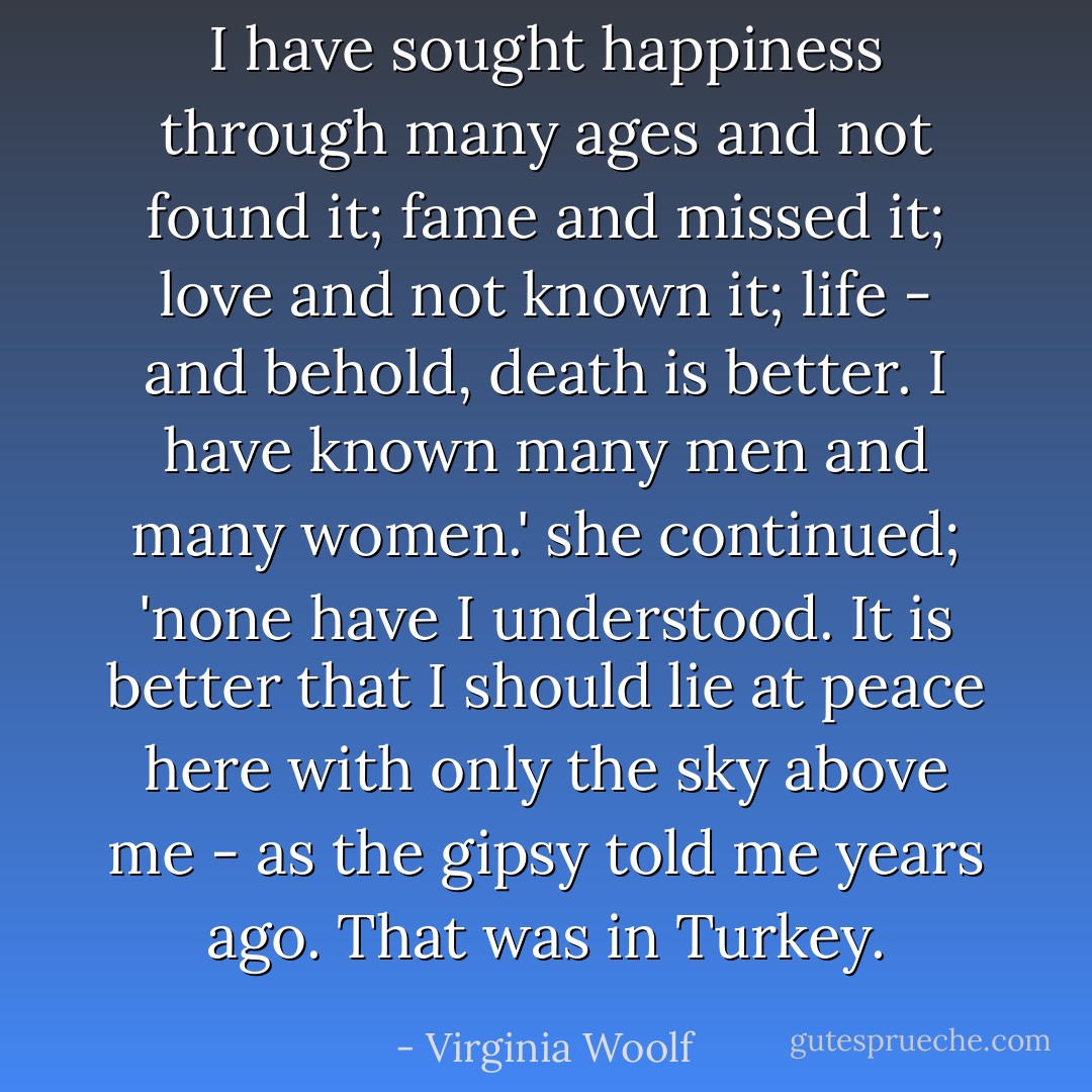 I have sought happiness through many ages and not found it; fame and missed it; love and not known it; life - and behold, death is better. I have known many men and many women.' she continued; 'none have I understood. It is better that I should lie at peace here with only the sky above me - as the gipsy told me years ago. That was in Turkey. - Virginia Woolf