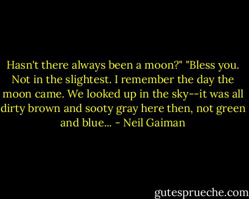 Hasn't there always been a moon?"<br />"Bless you. Not in the slightest. I remember the day the moon came. We looked up in the sky--it was all dirty brown and sooty gray here then, not green and blue... - Neil Gaiman