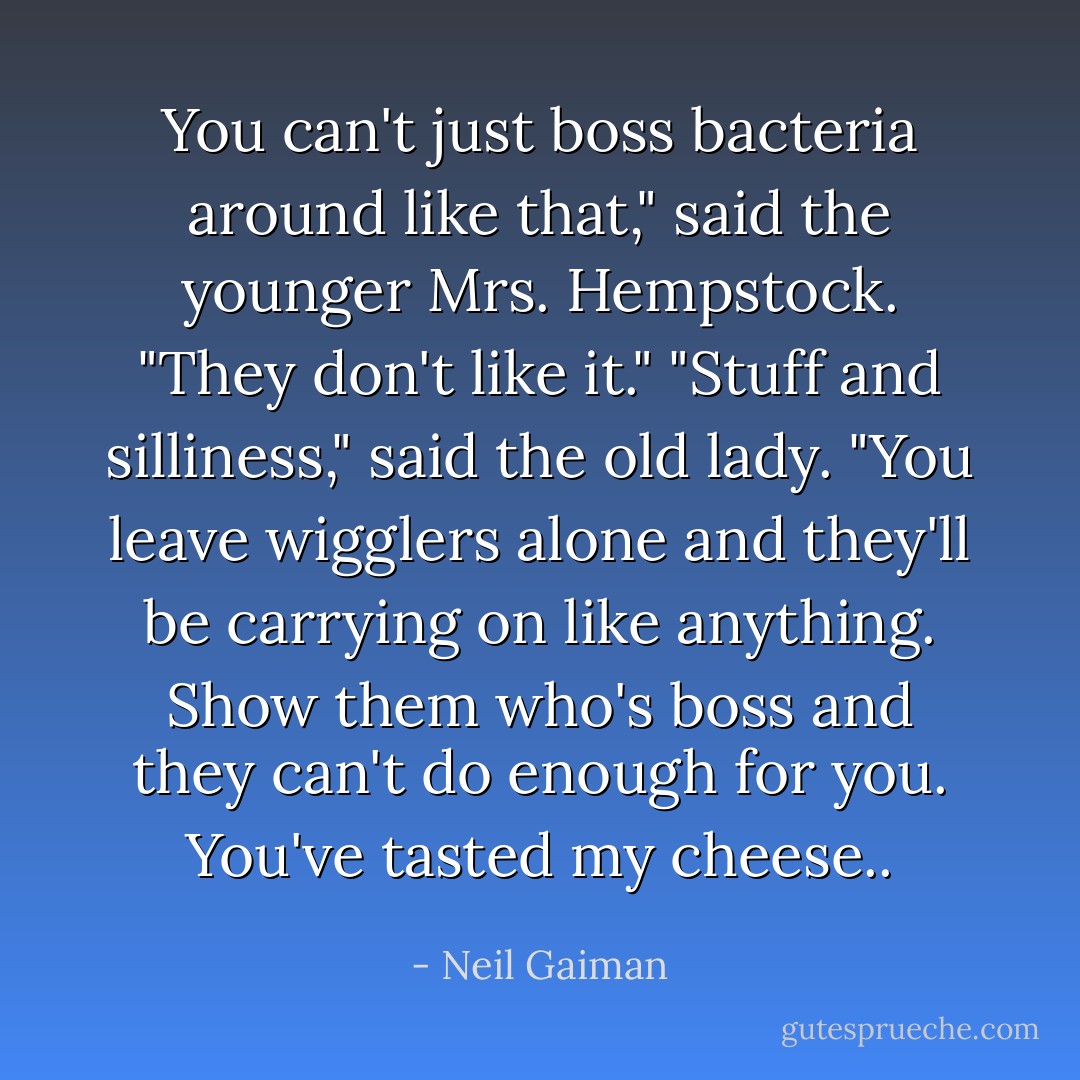 You can't just boss bacteria around like that," said the younger Mrs. Hempstock. "They don't like it." "Stuff and silliness," said the old lady. "You leave wigglers alone and they'll be carrying on like anything. Show them who's boss and they can't do enough for you. You've tasted my cheese.. - Neil Gaiman