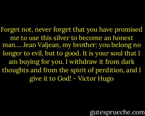 Forget not, never forget that you have promised me to use this silver to become an honest man.... Jean Valjean, my brother: you belong no longer to evil, but to good. It is your soul that I am buying for you. I withdraw it from dark thoughts and from the spirit of perdition, and I give it to God! - Victor Hugo