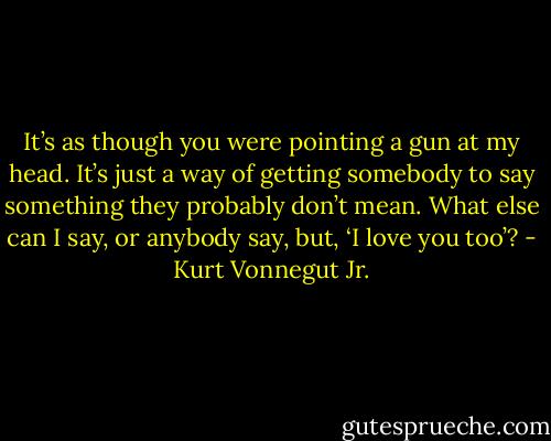 It’s as though you were pointing a gun at my head. It’s just a way of getting somebody to say something they probably don’t mean. What else can I say, or anybody say, but, ‘I love you too’? - Kurt Vonnegut Jr.