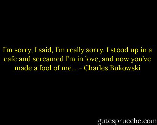 I’m sorry, I said, I’m really sorry.<br />I stood up in a cafe and screamed<br />I’m in love,<br />and now you’ve made a fool of me… - Charles Bukowski
