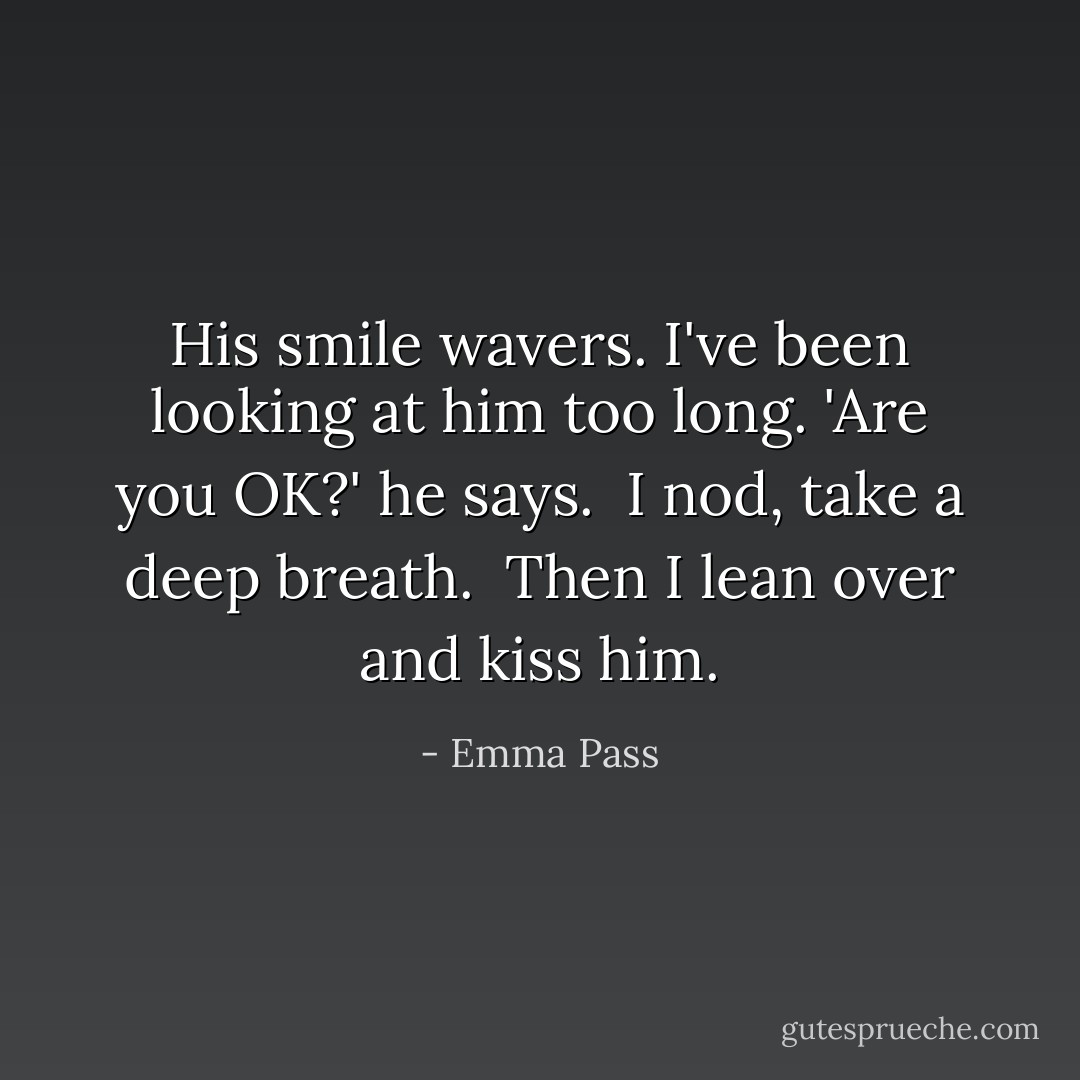 His smile wavers. I've been looking at him too long. 'Are you OK?' he says.<br /> I nod, take a deep breath.<br /> Then I lean over and kiss him. - Emma Pass