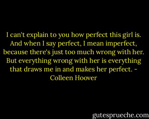 I can't explain to you how perfect this girl is. And when I say perfect, I mean imperfect, because there's just too much wrong with her. But everything wrong with her is everything that draws me in and makes her perfect. - Colleen Hoover