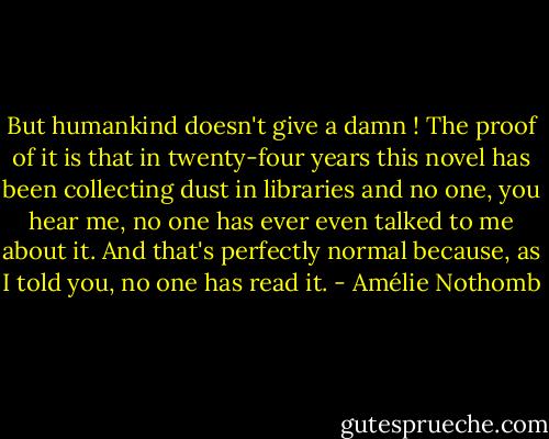 But humankind doesn't give a damn ! The proof of it is that in twenty-four years this novel has been collecting dust in libraries and no one, you hear me, no one has ever even talked to me about it. And that's perfectly normal because, as I told you, no one has read it. - Amélie Nothomb