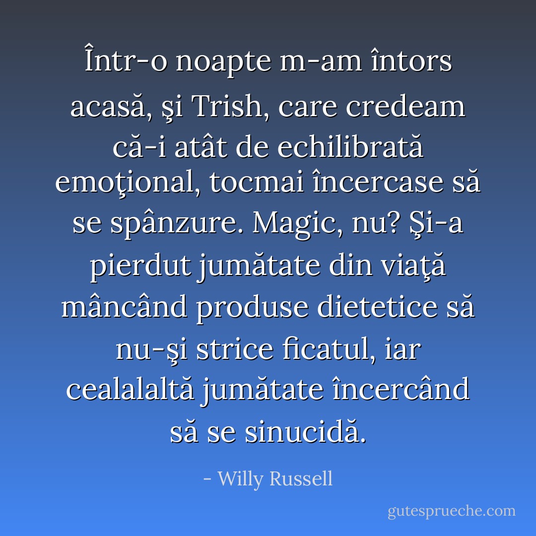 Într-o noapte m-am întors acasă, şi Trish, care credeam că-i atât de echilibrată emoţional, tocmai încercase să se spânzure. Magic, nu? Şi-a pierdut jumătate din viaţă mâncând produse dietetice să nu-şi strice ficatul, iar cealalaltă jumătate încercând să se sinucidă. - Willy Russell