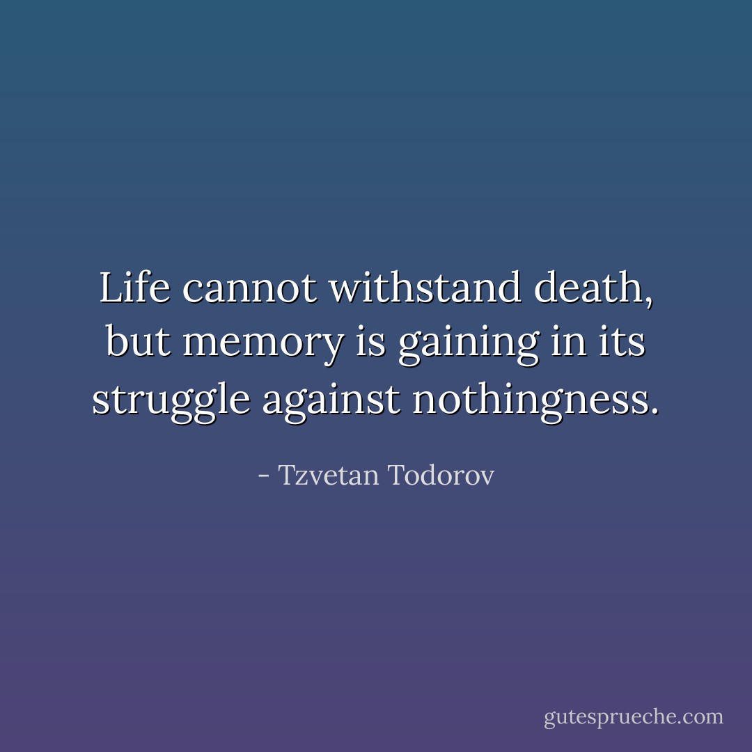 Life cannot withstand death, but memory is gaining in its struggle against nothingness. - Tzvetan Todorov