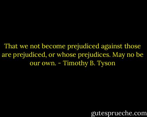 That we not become prejudiced against those are prejudiced, or whose prejudices. May no be our own. - Timothy B. Tyson
